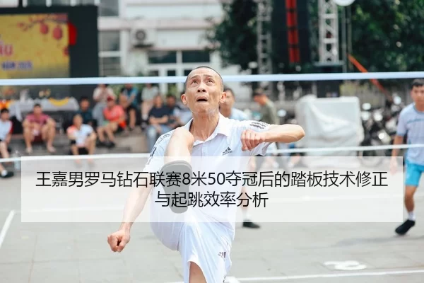 王嘉男罗马钻石联赛8米50夺冠后的踏板技术修正与起跳效率分析